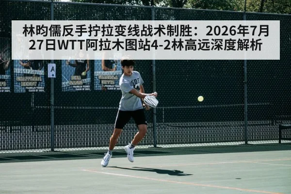 林昀儒反手拧拉变线战术制胜：2026年7月27日WTT阿拉木图站4-2林高远深度解析