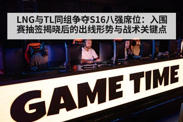 LNG与TL同组争夺S16八强席位：入围赛抽签揭晓后的出线形势与战术关键点
